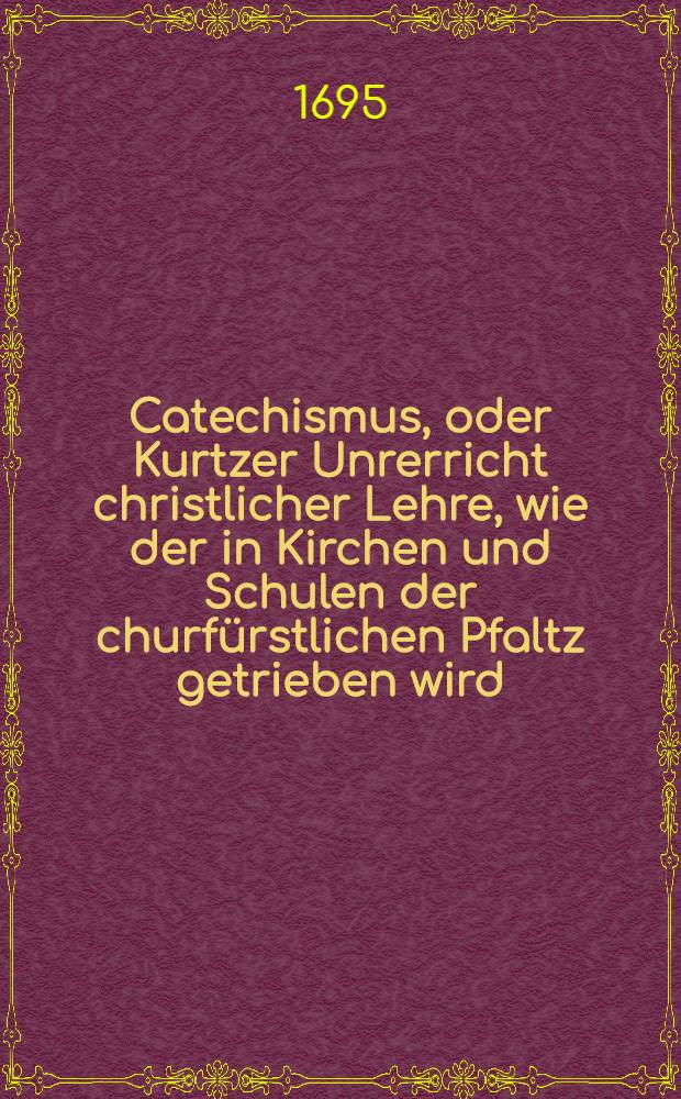 Catechismus, oder Kurtzer Unrerricht christlicher Lehre, wie der in Kirchen und Schulen der churf&uuml;rstlichen Pfaltz getrieben wird : Samt den Kirchen-Ceremonien und Gebeten
