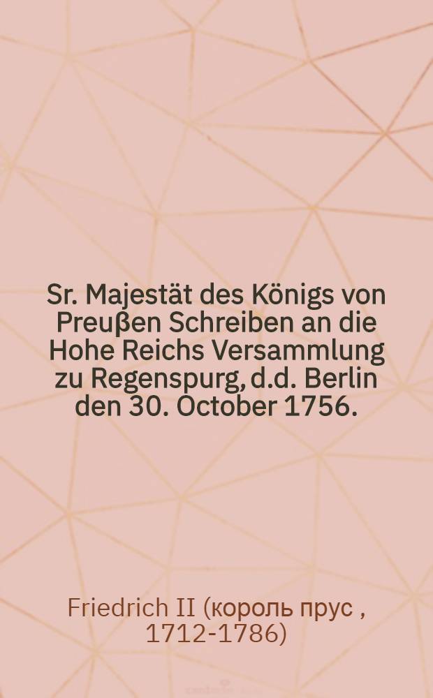 Sr. Majest&auml;t des K&ouml;nigs von Preu&beta;en Schreiben an die Hohe Reichs Versammlung zu Regenspurg, d.d. Berlin den 30. October 1756. : Nebst einem Pro Memoria des Freyherrn von Plotho d.d. Regenspurg den 23. November 1756