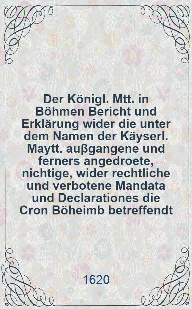 Der K&ouml;nigl. Mtt. in B&ouml;hmen Bericht und Erkl&auml;rung wider die unter dem Namen der K&auml;yserl. Maytt. au&beta;gangene und ferners angedroete, nichtige, wider rechtliche und verbotene Mandata und Declarationes die Cron B&ouml;heimb betreffendt
