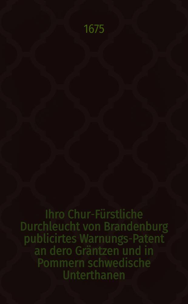 Ihro Chur-Fürstliche Durchleucht von Brandenburg publicirtes Warnungs-Patent an dero Gräntzen und in Pommern schwedische Unterthanen : Dabey die Verzeichnuβ der käiserlichen Völcker so zu den Chur-Brandenburgischen stossen