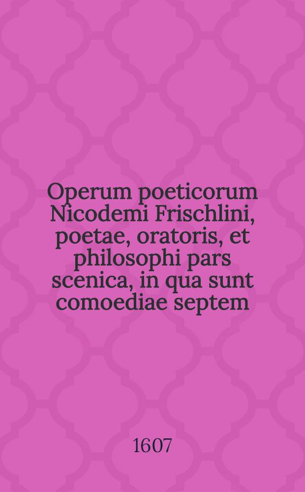 Operum poeticorum Nicodemi Frischlini, poetae, oratoris, et philosophi pars scenica, in qua sunt comoediae septem : Rebecca, Susanna, Hildegardis, Iulius Redivivus, Priscianus Vapulans, Helvetiogermani, Phasma; tragoediae duae: Venus, Dido : Ex recentissima ac omnium postrema ipsius auctori emendatione relicta
