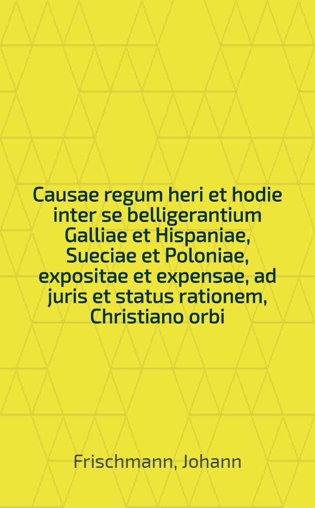 Causae regum heri et hodie inter se belligerantium Galliae et Hispaniae, Sueciae et Poloniae, expositae et expensae, ad juris et status rationem, Christiano orbi : Cum figuris aeneis