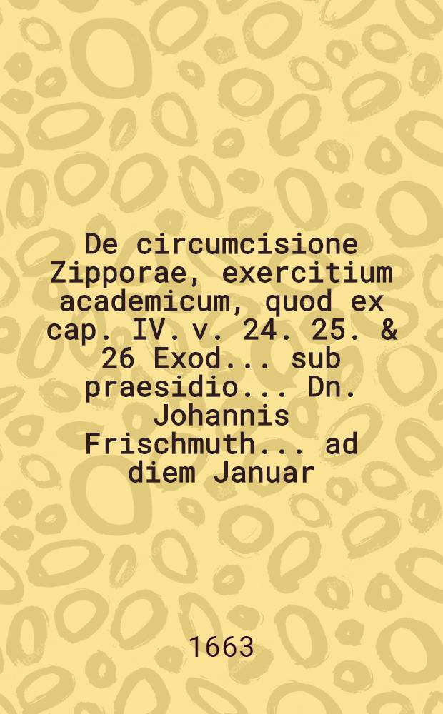 ... De circumcisione Zipporae, exercitium academicum, quod ex cap. IV. v. 24. 25. & 26 Exod. ... sub praesidio ... Dn. Johannis Frischmuth ... ad diem Januar. ... publico ... examini proponit M. Andreas Stein ...