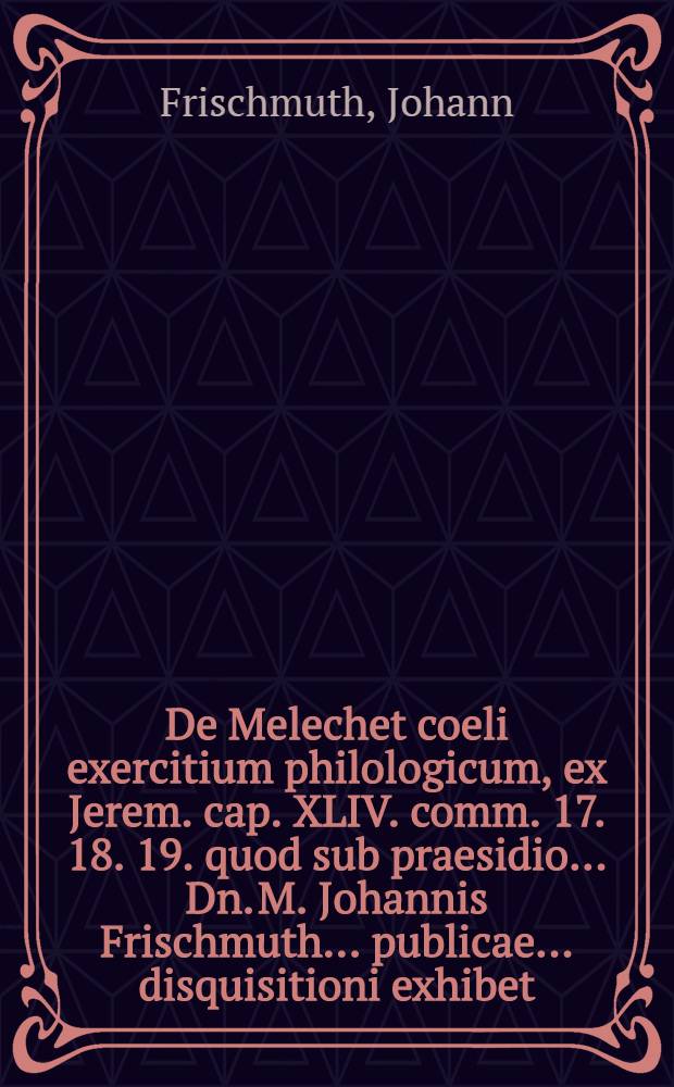 ... De Melechet coeli exercitium philologicum, ex Jerem. cap. XLIV. comm. 17. 18. 19. quod sub praesidio ... Dn. M. Johannis Frischmuth ... publicae ... disquisitioni exhibet ... ad diem XI. Augusti, A.O.R. MDCLXIII. Salomon K&ouml;nig ...