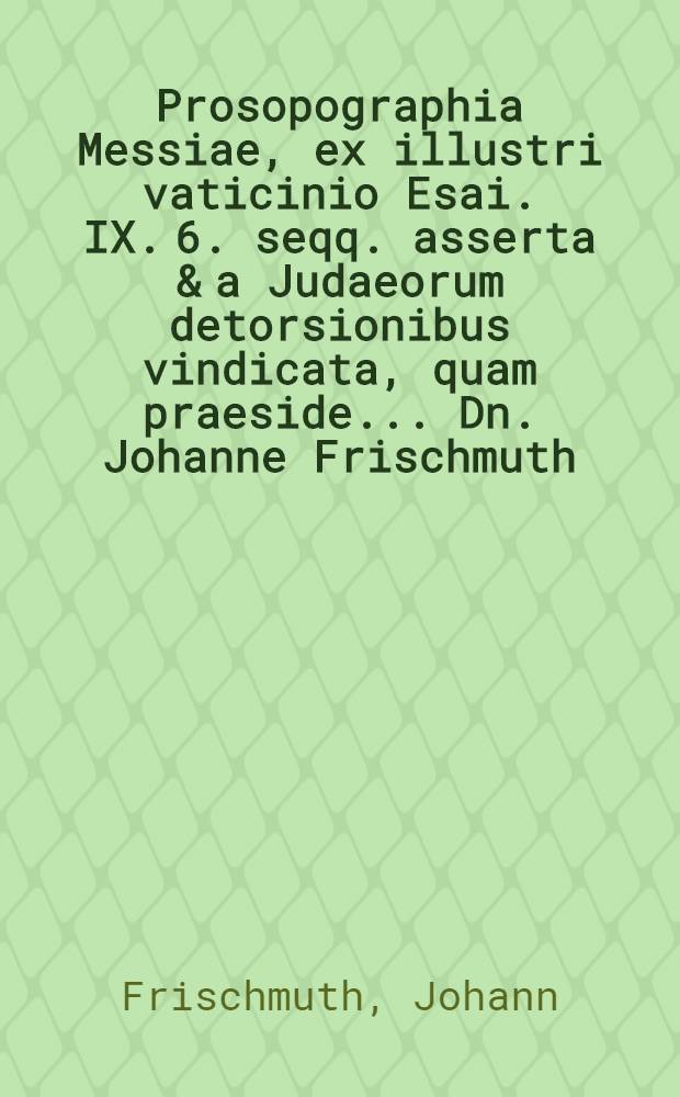... Prosopographia Messiae, ex illustri vaticinio Esai. IX. 6. seqq. asserta & a Judaeorum detorsionibus vindicata, quam praeside ... Dn. Johanne Frischmuth ... publice ventilandam exhibet autor M. Joh. Andreas Lencerus ... ad d. Decembr. anno MDCLXIV // Fasciculus dissertationum philologicarum ...
