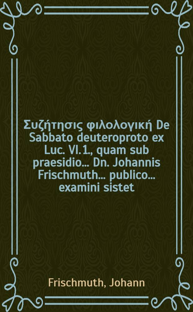 ... &Sigma;&upsilon;&zeta;ή&tau;&eta;&sigma;&iota;&sigmaf; &phi;&iota;&lambda;&omicron;&lambda;&omicron;&gamma;&iota;&kappa;ή De Sabbato deuteroproto ex Luc. VI. 1., quam sub praesidio ... Dn. Johannis Frischmuth ... publico ... examini sistet ... Johannes Crausius ... // Fasciculus dissertationum philologicarum ...