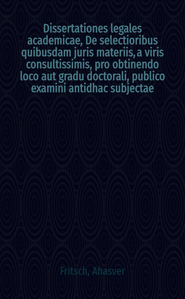 ... Dissertationes legales academicae, De selectioribus quibusdam juris materiis, a viris consultissimis, pro obtinendo loco aut gradu doctorali, publico examini antidhac subjectae, nunc vero ob solidiorem earum doctrinam, in gratiam cupidae legum juventutis editae
