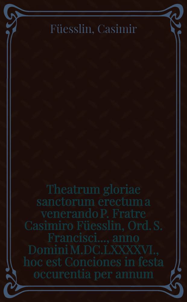 Theatrum gloriae sanctorum erectum a venerando P. Fratre Casimiro Füesslin, Ord. S. Francisci ..., anno Domini M.DC.LXXXXVI., hoc est Conciones in festa occurentia per annum ...