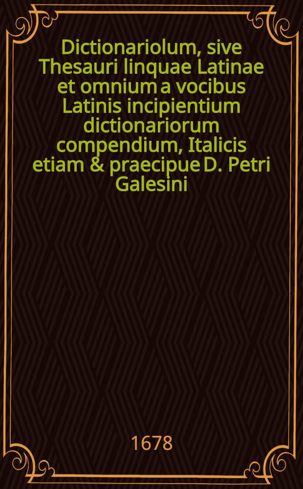 Dictionariolum, sive Thesauri linquae Latinae et omnium a vocibus Latinis incipientium dictionariorum compendium, Italicis etiam & praecipue D. Petri Galesini ... Thesauro accomodatum ... // Il perfetto dittionario, overo Tesoro della linqua volgarlatina ...