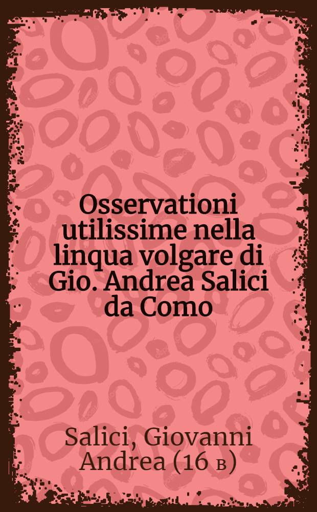 Osservationi utilissime nella linqua volgare di Gio. Andrea Salici da Como : Divise in due libri ... : L'uno e l'altro de'quali, sono molto necessari &agrave; chi desidera scrivere correttamente nella favella nostra : E per maggior beneficio dichi impara si h&agrave; ancora aggiunta in fine l'Ortografia latina d'Aldo Manucio // Il perfetto dittionario, overo Tesoro della linqua volgarlatina ...