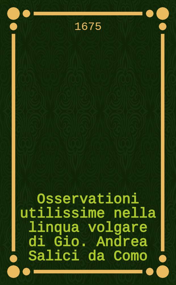 Osservationi utilissime nella linqua volgare di Gio. Andrea Salici da Como : Divise in due libri ... : L'uno e l'altro de'quali, sono molto necessari &agrave; chi desidera scrivere correttamente nella favella nostra : E per maggior beneficio dichi impara si h&agrave; ancora aggiunta in fine l'Ortografia latina d'Aldo Manucio // Il perfetto dittionario, overo Tesoro della linqua volgarlatina ...