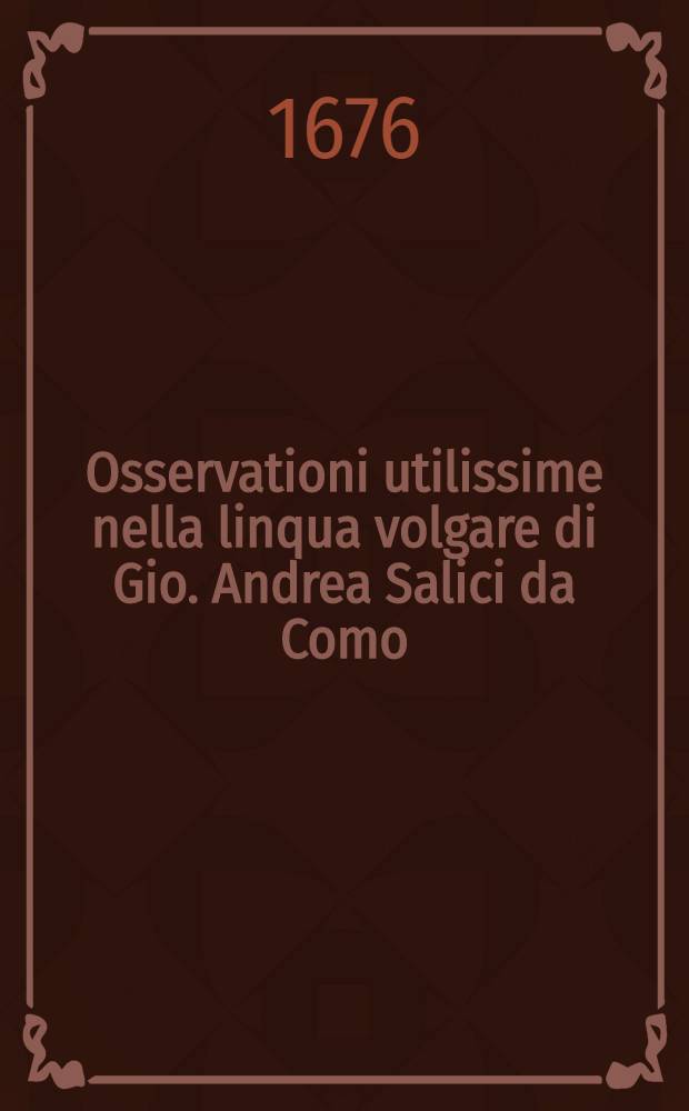 Osservationi utilissime nella linqua volgare di Gio. Andrea Salici da Como : Divise in due libri ... : L'uno e l'altro de'quali, sono molto necessari &agrave; chi desidera scrivere correttamente nella favella nostra : E per maggior beneficio dichi impara si h&agrave; ancora aggiunta in fine l'Ortografia latina d'Aldo Manucio // Il perfetto dittionario, overo Tesoro della linqua volgarlatina ...