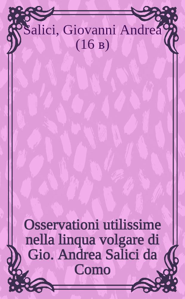 Osservationi utilissime nella linqua volgare di Gio. Andrea Salici da Como : Divise in due libri ... : L'uno e l'altro de'quali, sono molto necessari &agrave; chi desidera scrivere correttamente nella favella nostra : E per maggior beneficio dichi impara si h&agrave; ancora aggiunta in fine l'Ortografia latina d'Aldo Manucio // Il perfetto dittionario, overo Tesoro della linqua volgarlatina ...