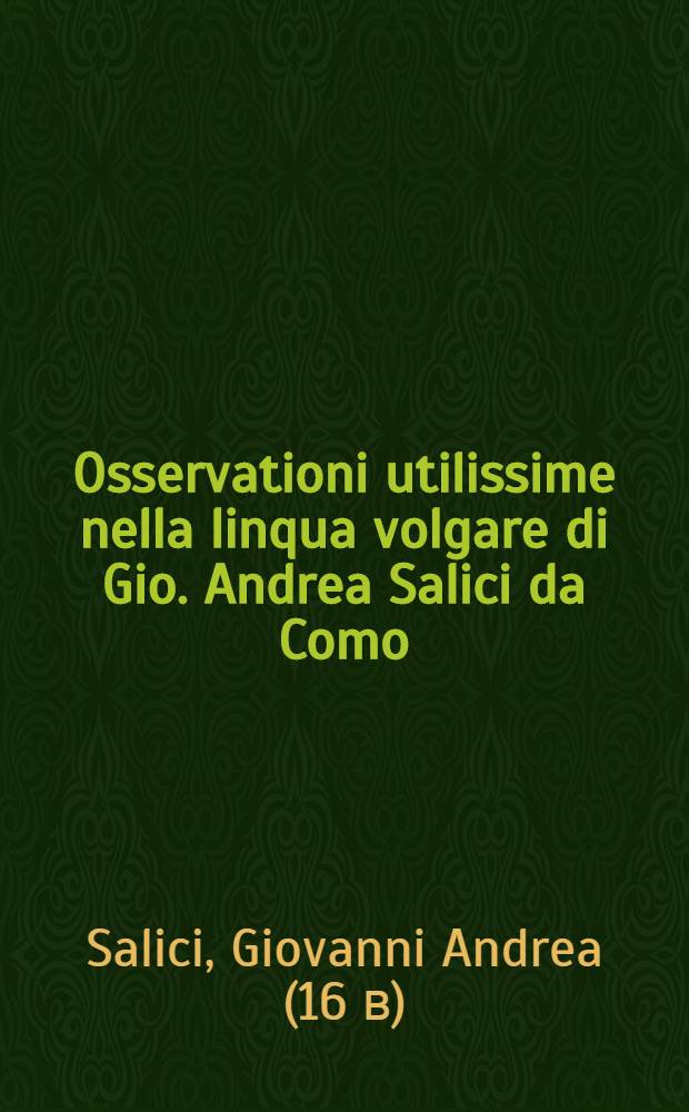 Osservationi utilissime nella linqua volgare di Gio. Andrea Salici da Como : Divise in due libri ... : L'uno e l'altro de'quali, sono molto necessari &agrave; chi desidera scrivere correttamente nella favella nostra : E per maggior beneficio dichi impara si h&agrave; ancora aggiunta in fine l'Ortografia latina d'Aldo Manucio // Il perfetto dittionario, overo Tesoro della linqua volgarlatina ...