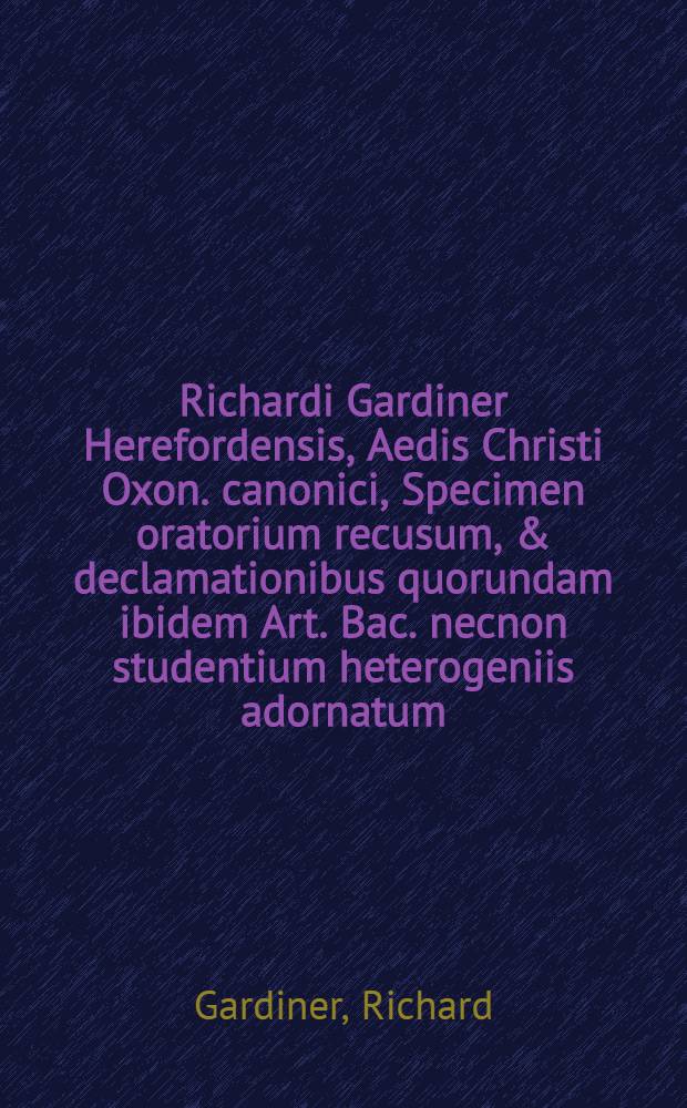 Richardi Gardiner Herefordensis, Aedis Christi Oxon. canonici, Specimen oratorium recusum, & declamationibus quorundam ibidem Art. Bac. necnon studentium heterogeniis adornatum