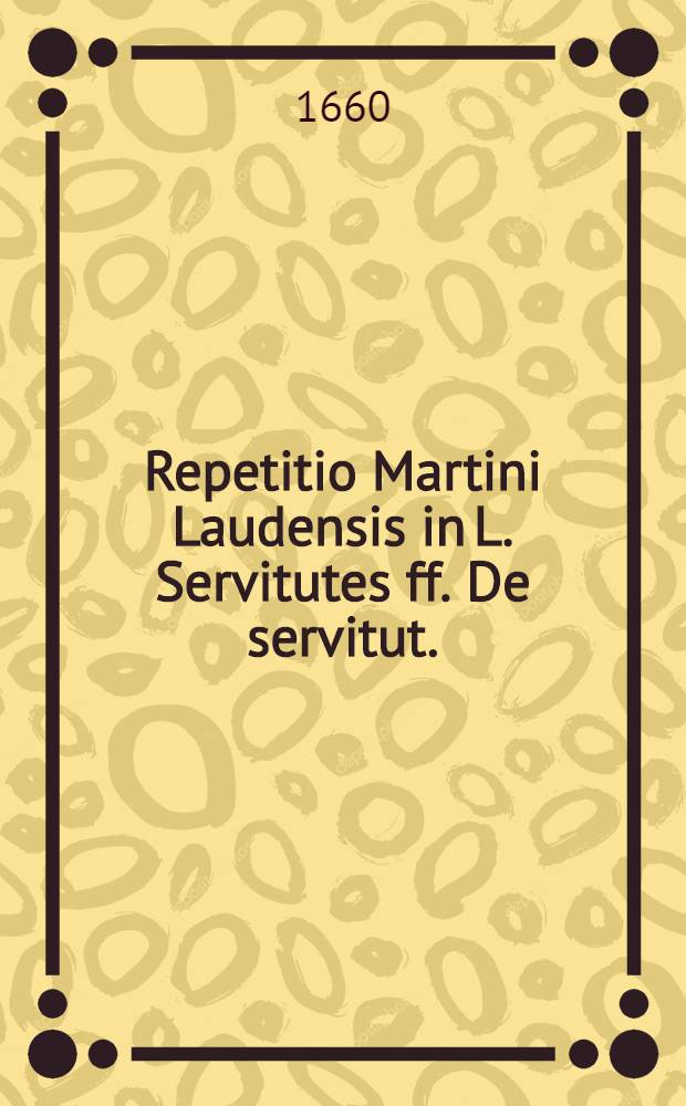 Repetitio Martini Laudensis in L. Servitutes ff. De servitut. // ... Tractatus de servitutibus tam urbanorum, quam rusticorum praediorum ...