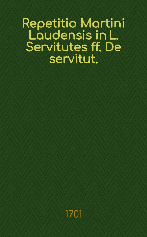 Repetitio Martini Laudensis in L. Servitutes ff. De servitut. // ... Tractatus de servitutibus tam urbanorum, quam rusticorum praediorum ...