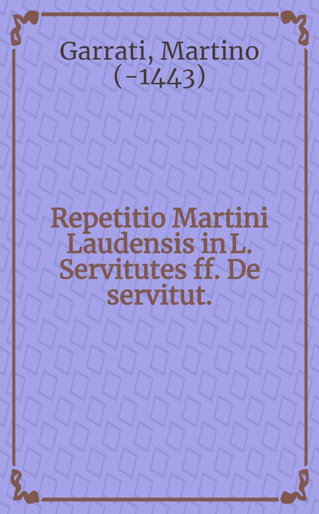 Repetitio Martini Laudensis in L. Servitutes ff. De servitut. // ... Tractatus de servitutibus tam urbanorum, quam rusticorum praediorum ...