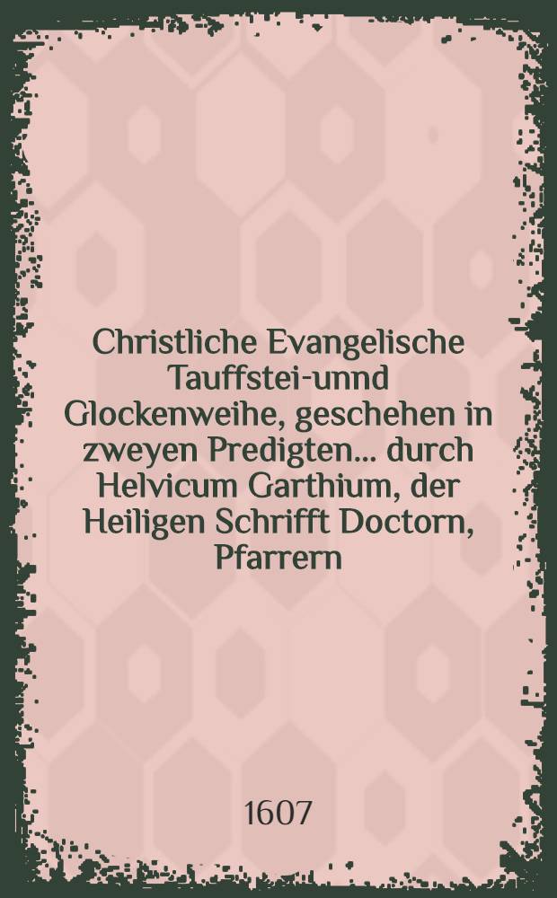 Christliche Evangelische Tauffstein- unnd Glockenweihe, geschehen in zweyen Predigten ... durch Helvicum Garthium, der Heiligen Schrifft Doctorn, Pfarrern ... zu Osscha&beta;