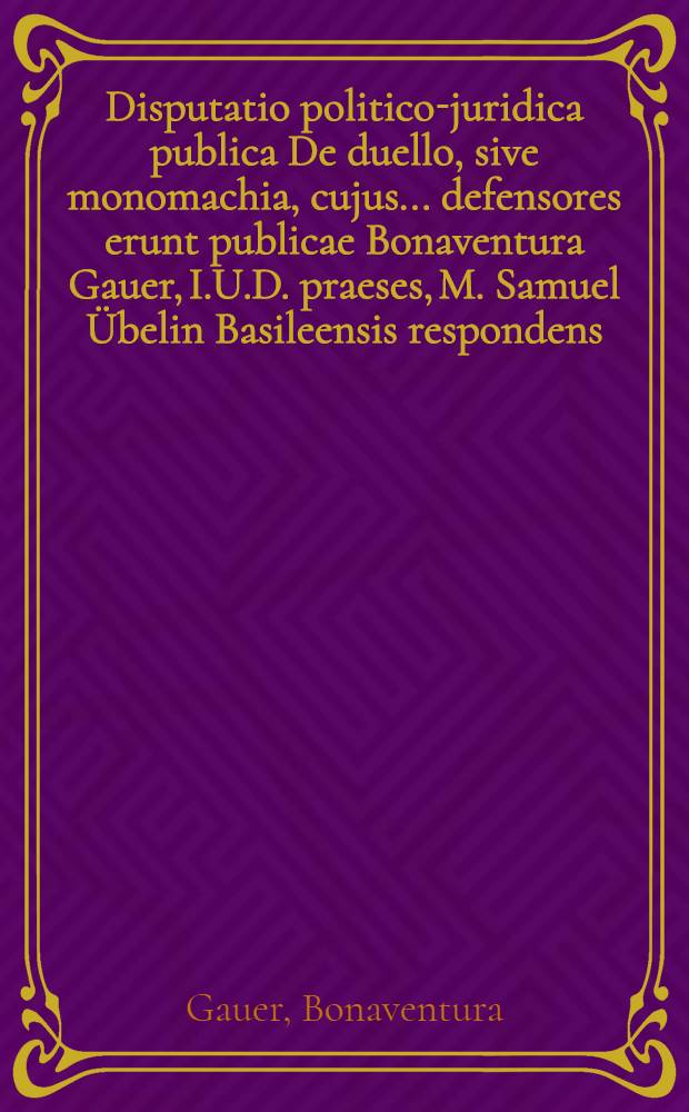 Disputatio politico-juridica publica De duello, sive monomachia, cujus ... defensores erunt publicae Bonaventura Gauer, I.U.D. praeses, M. Samuel Übelin Basileensis respondens, habebitur disputatio ... mense Decemb. anno MDCIX. // Volumen I. & II. Disputationum iuridicarum ...