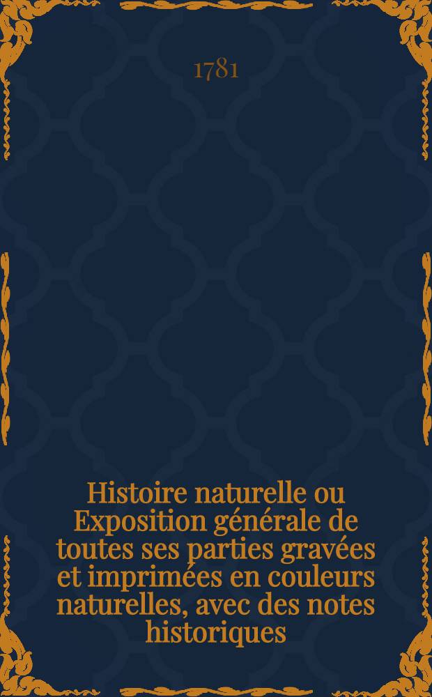 Histoire naturelle ou Exposition générale de toutes ses parties gravées et imprimées en couleurs naturelles, avec des notes historiques
