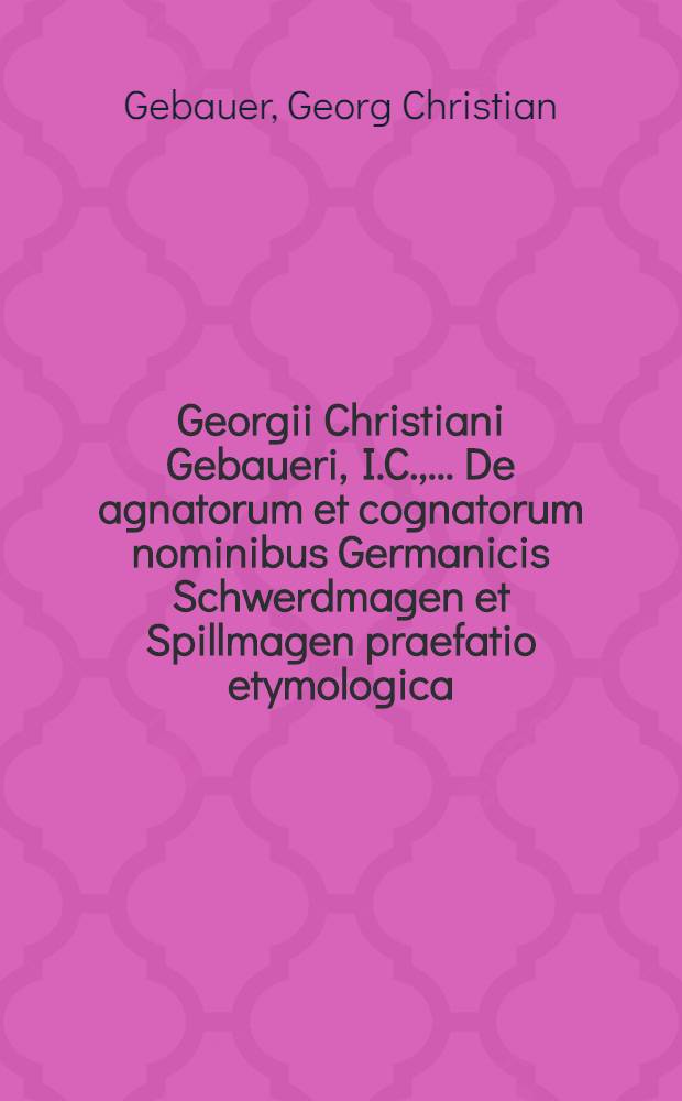 ... Georgii Christiani Gebaueri, I.C., ... De agnatorum et cognatorum nominibus Germanicis Schwerdmagen et Spillmagen praefatio etymologica // ... Lucubrationes selectiores ...