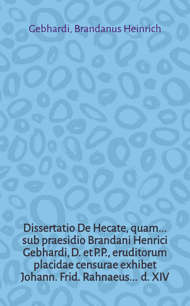 Dissertatio De Hecate, quam ... sub praesidio Brandani Henrici Gebhardi, D. et P.P., eruditorum placidae censurae exhibet Johann. Frid. Rahnaeus ... d. XIV. Martii anno MDCCIII.