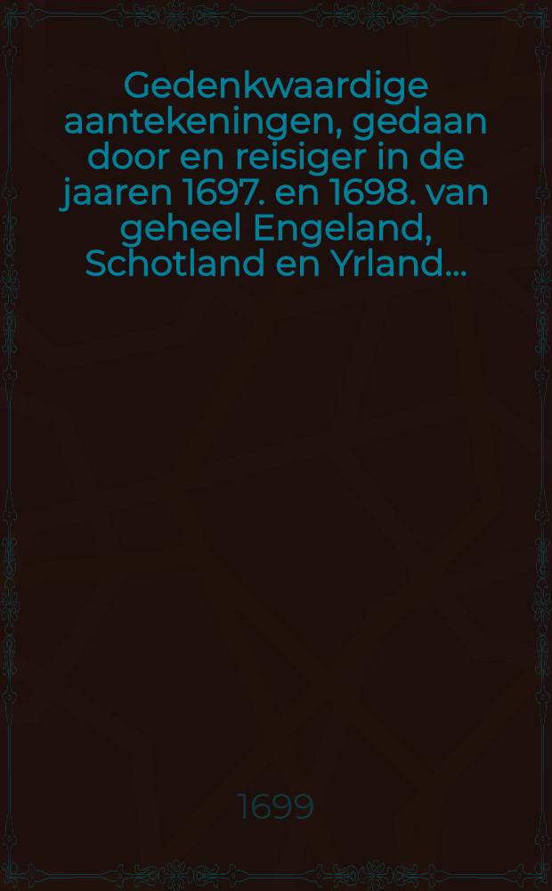 Gedenkwaardige aantekeningen, gedaan door en reisiger in de jaaren 1697. en 1698. van geheel Engeland, Schotland en Yrland ...