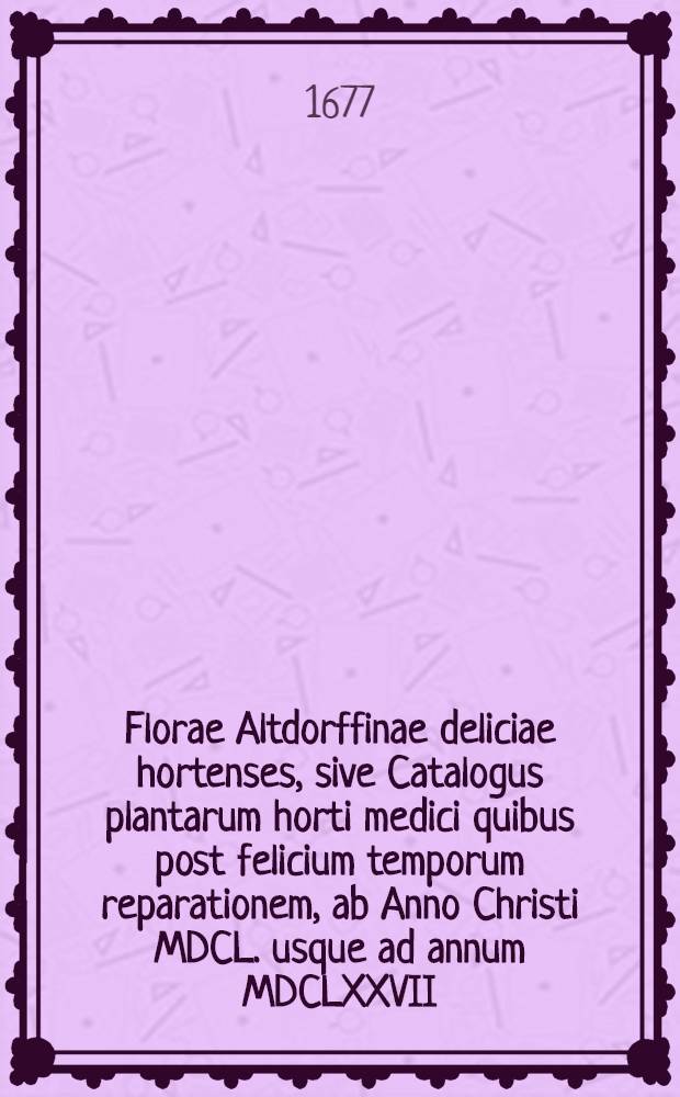 Florae Altdorffinae deliciae hortenses, sive Catalogus plantarum horti medici quibus post felicium temporum reparationem, ab Anno Christi MDCL. usque ad annum MDCLXXVII. auctior est factus, praefecto ejusdem Mauricio Hoffmanno, Med. D. ...