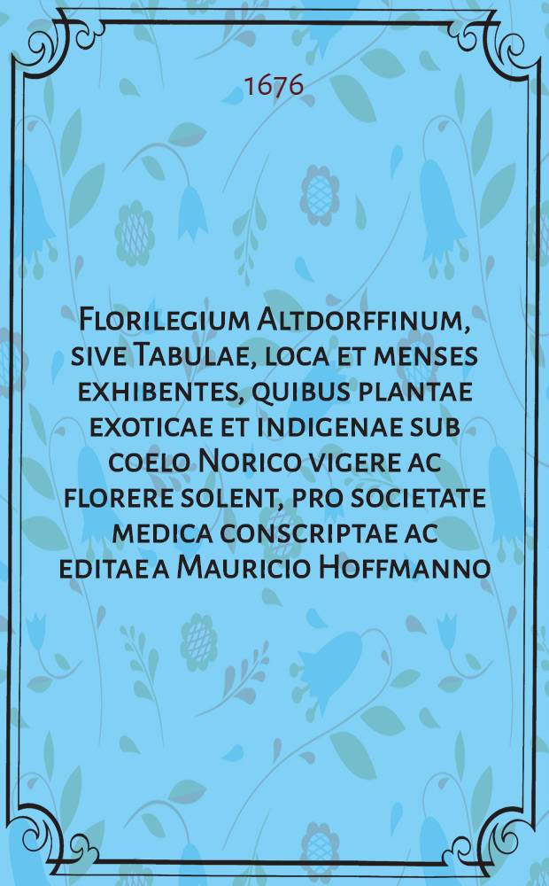 Florilegium Altdorffinum, sive Tabulae, loca et menses exhibentes, quibus plantae exoticae et indigenae sub coelo Norico vigere ac florere solent, pro societate medica conscriptae ac editae a Mauricio Hoffmanno, D., ...