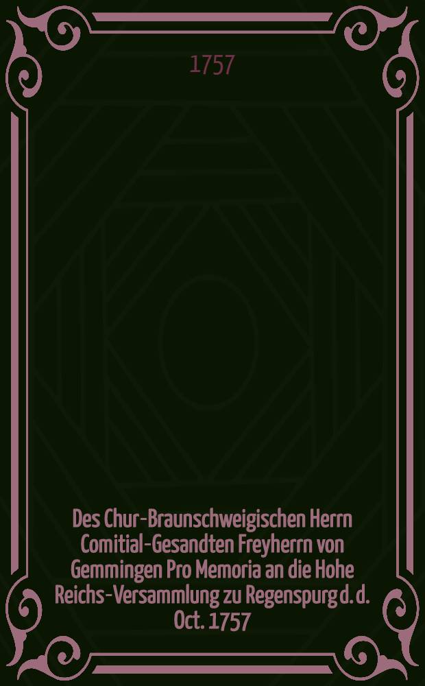 Des Chur-Braunschweigischen Herrn Comitial-Gesandten Freyherrn von Gemmingen Pro Memoria an die Hohe Reichs-Versammlung zu Regenspurg d. d. Oct. 1757.