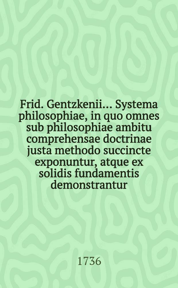 Frid. Gentzkenii ... Systema philosophiae, in quo omnes sub philosophiae ambitu comprehensae doctrinae justa methodo succincte exponuntur, atque ex solidis fundamentis demonstrantur. Ps. 2 : Continens disciplinas theoreticas videl. (I) Theologiam naturalem, (II) Physicam hypotheticam et (III) Pneumatologiam