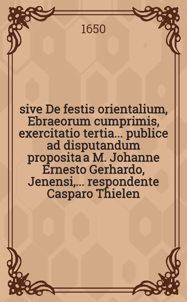 ... sive De festis orientalium, Ebraeorum cumprimis, exercitatio tertia ... publice ad disputandum proposita a M. Johanne Ernesto Gerhardo, Jenensi, ... respondente Casparo Thielen, Grima Misnico ... d. XXIII. Febr. ...