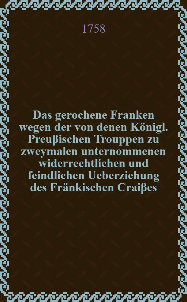 Das gerochene Franken wegen der von denen Königl. Preuβischen Trouppen zu zweymalen unternommenen widerrechtlichen und feindlichen Ueberziehung des Fränkischen Craiβes