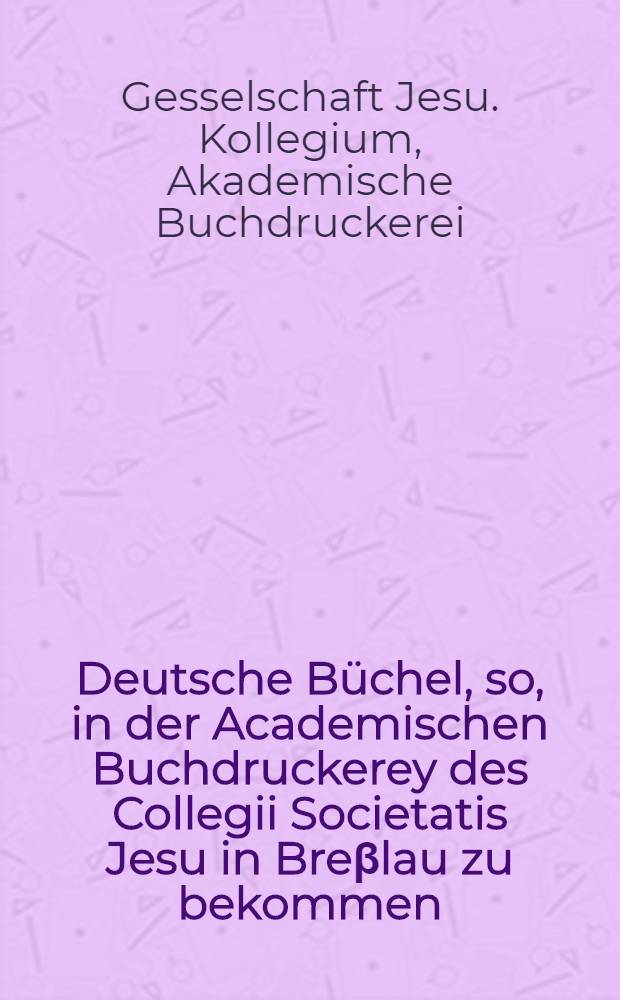 Deutsche Büchel, so, in der Academischen Buchdruckerey des Collegii Societatis Jesu in Breβlau zu bekommen