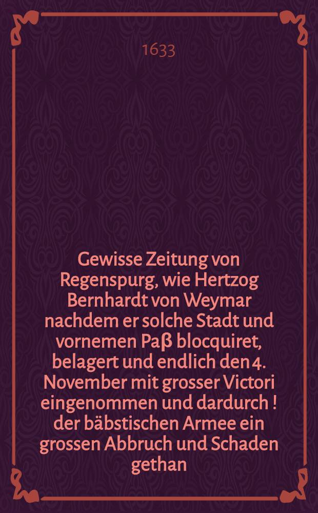 Gewisse Zeitung von Regenspurg, wie Hertzog Bernhardt von Weymar nachdem er solche Stadt und vornemen Pa&beta; blocquiret, belagert und endlich den 4. November mit grosser Victori eingenommen und dardurch [!] der b&auml;bstischen Armee ein grossen Abbruch und Schaden gethan : Item von Prieffling, N&uuml;rnberg, Niederlau&beta;nitz und Torgaw
