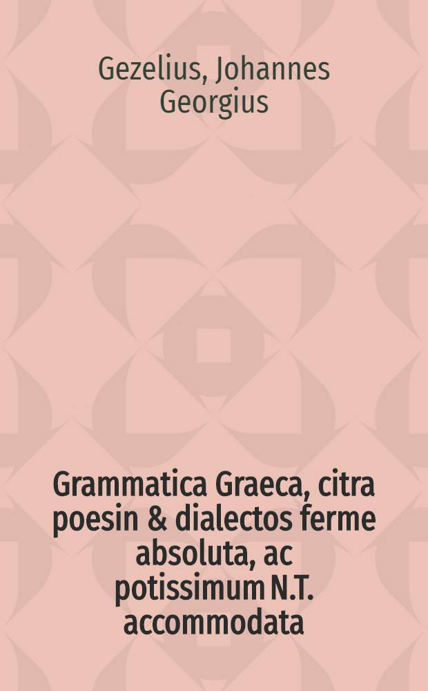 Grammatica Graeca, citra poesin & dialectos ferme absoluta, ac potissimum N.T. accommodata : In usum privatorum collegiorum, ex prolixioribus praecipuorum grammaticorum praeceptis in epitomen redacta