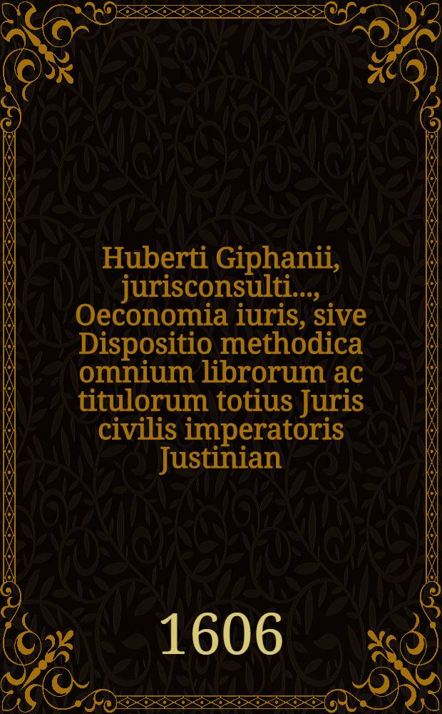 Huberti Giphanii, jurisconsulti ..., Oeconomia iuris, sive Dispositio methodica omnium librorum ac titulorum totius Juris civilis imperatoris Justinian, sacratissimi principis, plane nova, cui similis antehac non visa, cognitionem denique iuris affectantibus apprime necessaria