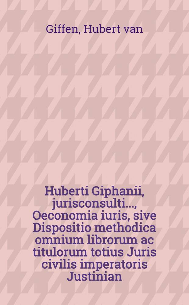 Huberti Giphanii, jurisconsulti ..., Oeconomia iuris, sive Dispositio methodica omnium librorum ac titulorum totius Juris civilis imperatoris Justinian, sacratissimi principis, plane nova, cui similis antehac non visa, cognitionem denique iuris affectantibus apprime necessaria