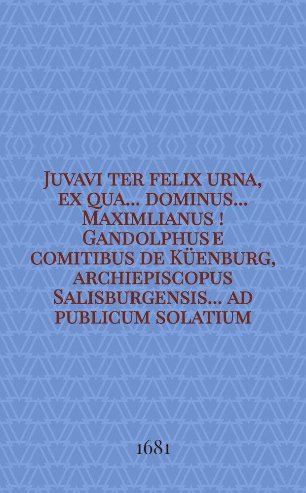 Juvavi ter felix urna, ex qua ... dominus ... Maximlianus [!] Gandolphus e comitibus de Küenburg, archiepiscopus Salisburgensis ... ad publicum solatium, plausumque aere ac ore celebratus est a Musis Salisburgensibus