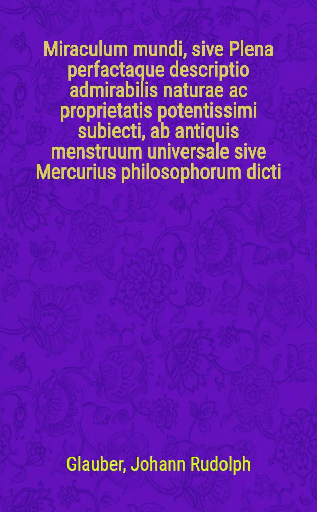 Miraculum mundi, sive Plena perfactaque descriptio admirabilis naturae ac proprietatis potentissimi subiecti, ab antiquis menstruum universale sive Mercurius philosophorum dicti ...