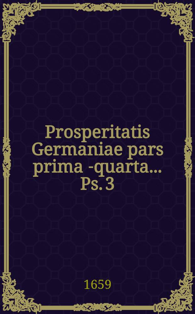 Prosperitatis Germaniae pars prima[-quarta] ... Ps. 3 : ... In qua salpetrae ex variis ubique obviis subjectis facillime atque copiose extrahendi modus traditur; ejusve utilitates summae declarantur