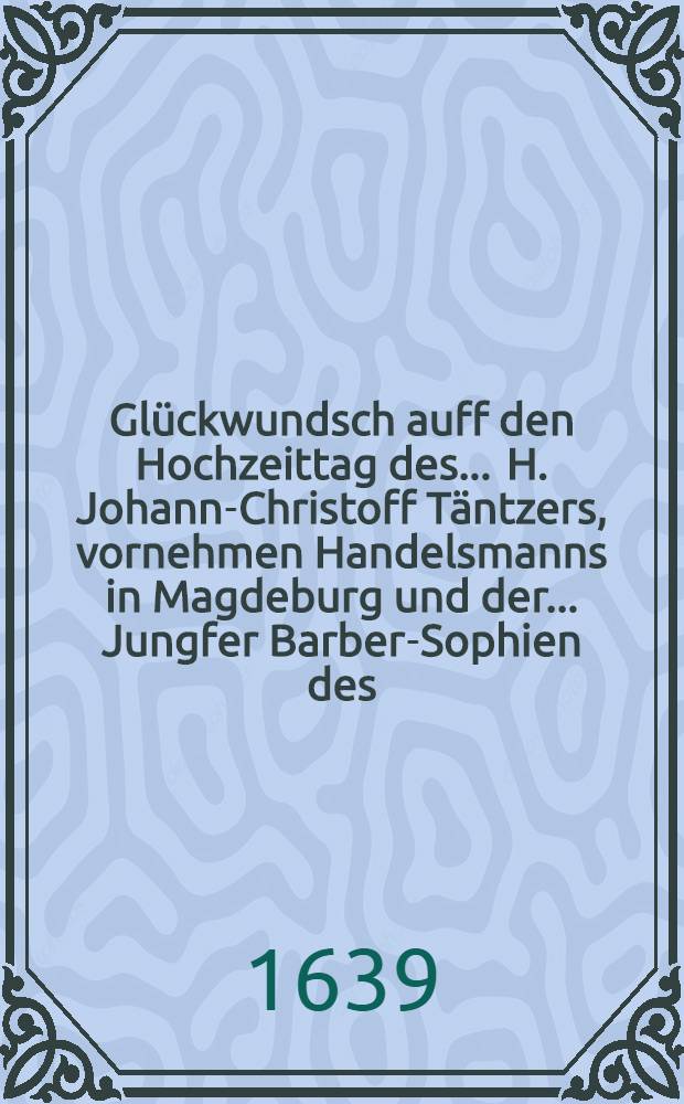 Glückwundsch auff den Hochzeittag des ... H. Johann-Christoff Täntzers, vornehmen Handelsmanns in Magdeburg und der ... Jungfer Barber-Sophien des ... H. Jeremis Reichhelms J.U.D. und gewesenen Syndici in Hall eheleiblichen Tochter gehalten in Hall den 24. Herbstmonats 1639.