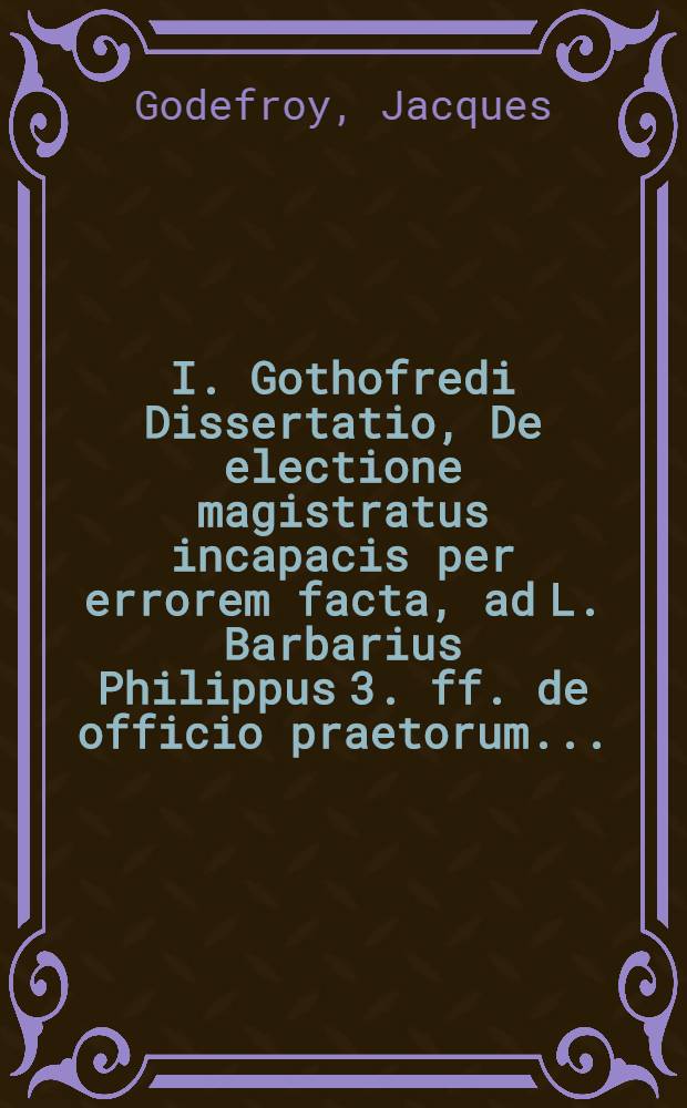 I. Gothofredi Dissertatio, De electione magistratus incapacis per errorem facta, ad L. Barbarius Philippus 3. ff. de officio praetorum ...