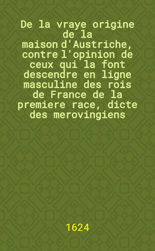 De la vraye origine de la maison d'Austriche, contre l'opinion de ceux qui la font descendre en ligne masculine des rois de France de la premiere race, dicte des merovingiens