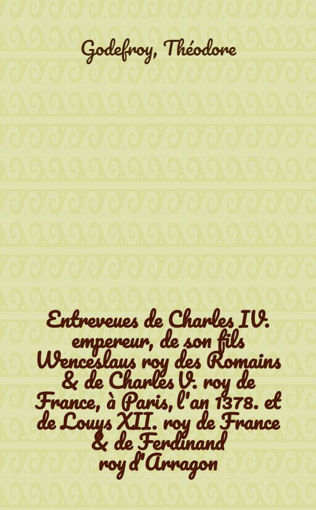 Entreveues de Charles IV. empereur, de son fils Wenceslaus roy des Romains & de Charles V. roy de France, à Paris, l'an 1378. et de Louys XII. roy de France & de Ferdinand roy d'Arragon, à Savonne, l'an 1507.; Discours sur l'origine des roys de Portugal ...; Memoires concernans la dignité et maiesté des roys de France / Par T. Godefroy ..