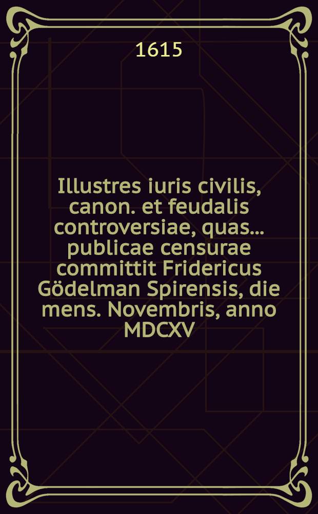 Illustres iuris civilis, canon. et feudalis controversiae, quas ... publicae censurae committit Fridericus G&ouml;delman Spirensis, die mens. Novembris, anno MDCXV. ... // Volumen II. Disputationum iuridicarum ...