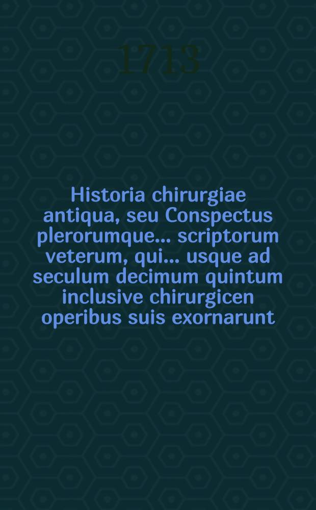 Historia chirurgiae antiqua, seu Conspectus plerorumque ... scriptorum veterum, qui ... usque ad seculum decimum quintum inclusive chirurgicen operibus suis exornarunt