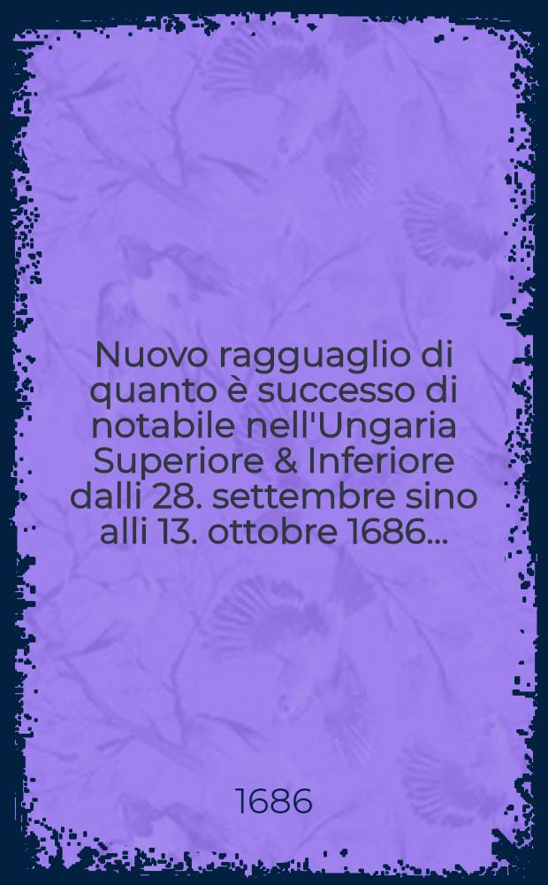 Nuovo ragguaglio di quanto è successo di notabile nell'Ungaria Superiore & Inferiore dalli 28. settembre sino alli 13. ottobre 1686. ...