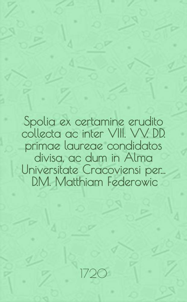 Spolia ex certamine erudito collecta ac inter VIII. VV. DD. primae laureae condidatos divisa, ac dum in Alma Universitate Cracoviensi per ... D.M. Matthiam Federowic, Philosophiae Doctorem, ... crearentur, a Stanislao Golanski ... composita anno ... 1720. die 19. mensis 8bris